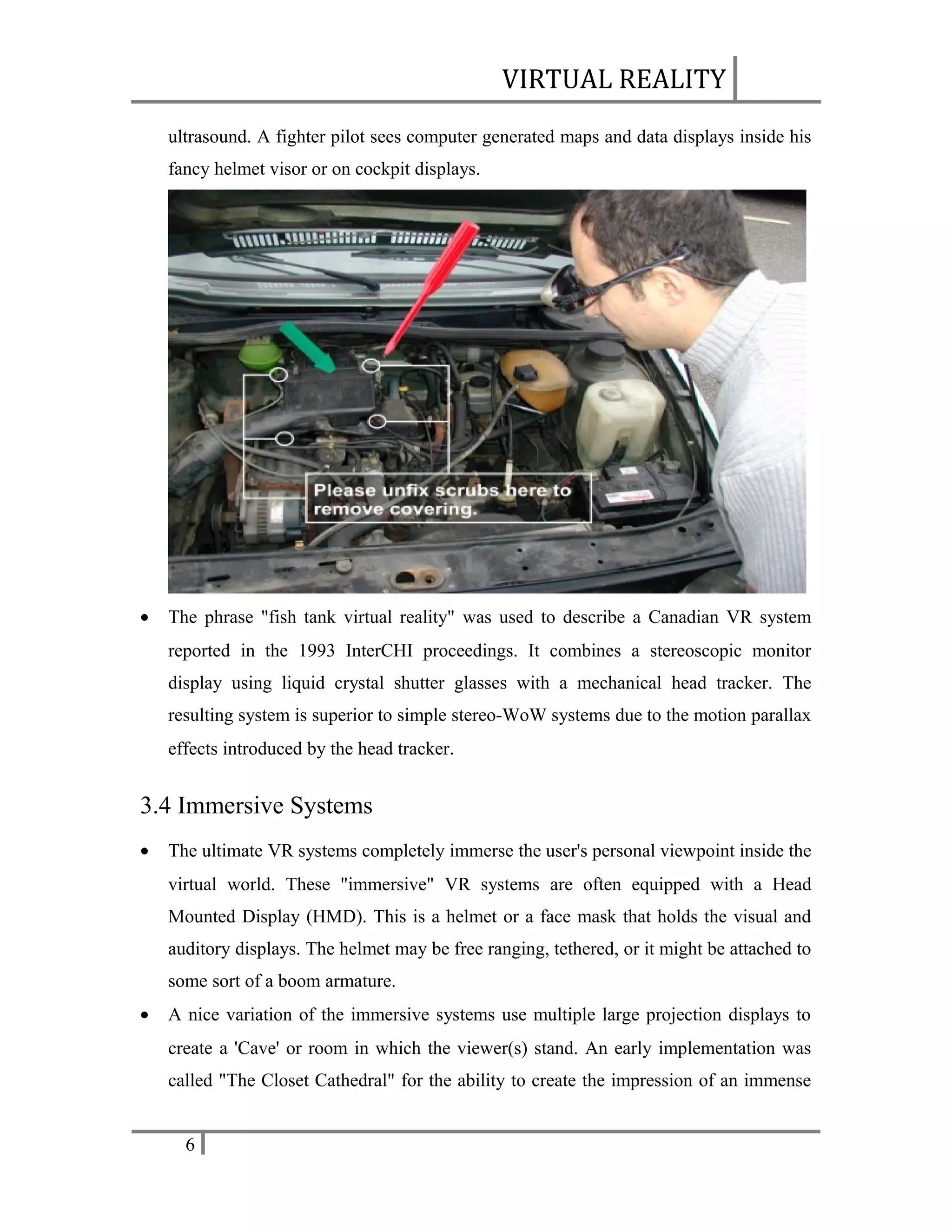 VIRTUAL REALITY
ultrasound. A fighter pilot sees computer generated maps and data displays inside his
fancy helmet visor or on cockpit displays.

•

The phrase "fish tank virtual reality" was used to describe a Canadian VR system
reported in the 1993 InterCHI proceedings. It combines a stereoscopic monitor
display using liquid crystal shutter glasses with a mechanical head tracker. The
resulting system is superior to simple stereo-WoW systems due to the motion parallax
effects introduced by the head tracker.

3.4 Immersive Systems
•

The ultimate VR systems completely immerse the user's personal viewpoint inside the
virtual world. These "immersive" VR systems are often equipped with a Head
Mounted Display (HMD). This is a helmet or a face mask that holds the visual and
auditory displays. The helmet may be free ranging, tethered, or it might be attached to
some sort of a boom armature.

•

A nice variation of the immersive systems use multiple large projection displays to
create a 'Cave' or room in which the viewer(s) stand. An early implementation was
called "The Closet Cathedral" for the ability to create the impression of an immense
6

 