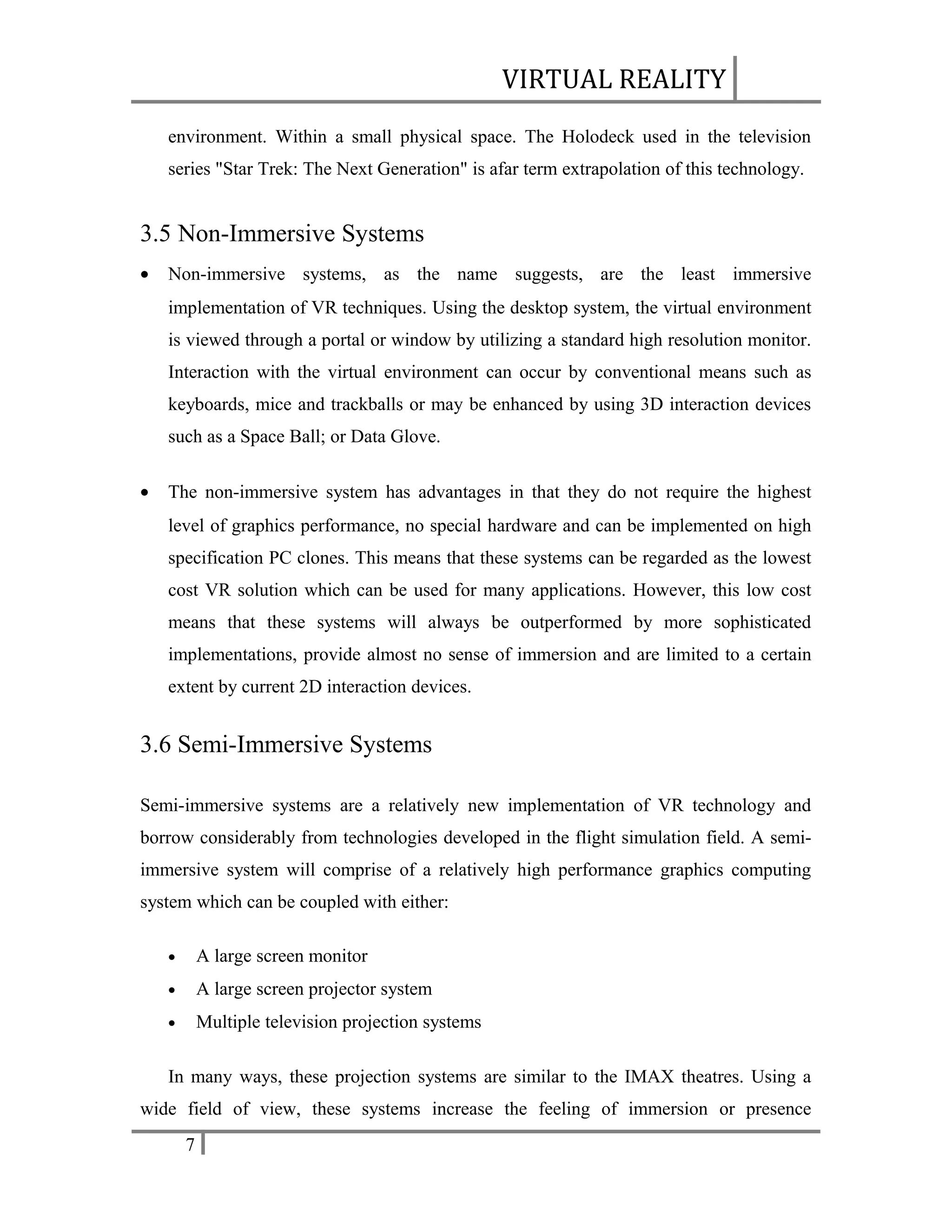 VIRTUAL REALITY
environment. Within a small physical space. The Holodeck used in the television
series "Star Trek: The Next Generation" is afar term extrapolation of this technology.

3.5 Non-Immersive Systems
•

Non-immersive systems, as the name suggests, are the least immersive
implementation of VR techniques. Using the desktop system, the virtual environment
is viewed through a portal or window by utilizing a standard high resolution monitor.
Interaction with the virtual environment can occur by conventional means such as
keyboards, mice and trackballs or may be enhanced by using 3D interaction devices
such as a Space Ball; or Data Glove.

•

The non-immersive system has advantages in that they do not require the highest
level of graphics performance, no special hardware and can be implemented on high
specification PC clones. This means that these systems can be regarded as the lowest
cost VR solution which can be used for many applications. However, this low cost
means that these systems will always be outperformed by more sophisticated
implementations, provide almost no sense of immersion and are limited to a certain
extent by current 2D interaction devices.

3.6 Semi-Immersive Systems
Semi-immersive systems are a relatively new implementation of VR technology and
borrow considerably from technologies developed in the flight simulation field. A semiimmersive system will comprise of a relatively high performance graphics computing
system which can be coupled with either:
•

A large screen monitor

•

A large screen projector system

•

Multiple television projection systems

In many ways, these projection systems are similar to the IMAX theatres. Using a
wide field of view, these systems increase the feeling of immersion or presence
7

 