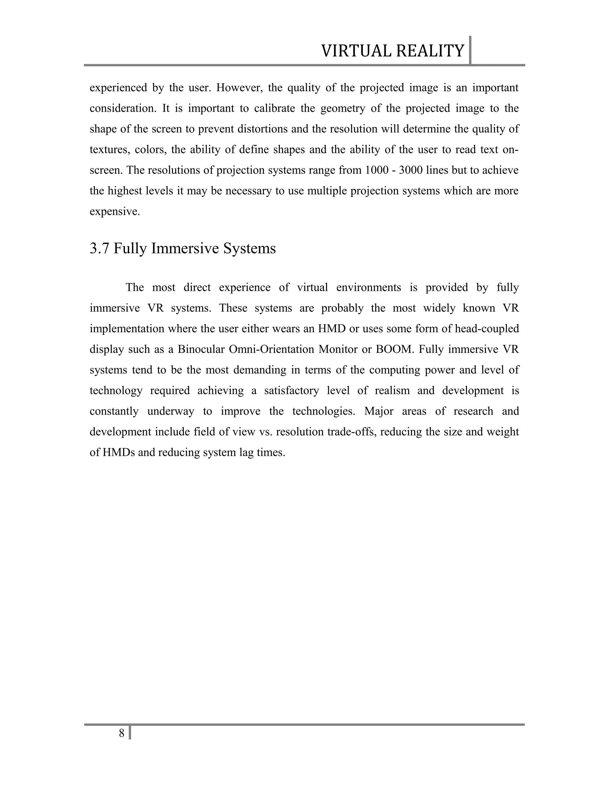 VIRTUAL REALITY
experienced by the user. However, the quality of the projected image is an important
consideration. It is important to calibrate the geometry of the projected image to the
shape of the screen to prevent distortions and the resolution will determine the quality of
textures, colors, the ability of define shapes and the ability of the user to read text onscreen. The resolutions of projection systems range from 1000 - 3000 lines but to achieve
the highest levels it may be necessary to use multiple projection systems which are more
expensive.

3.7 Fully Immersive Systems
The most direct experience of virtual environments is provided by fully
immersive VR systems. These systems are probably the most widely known VR
implementation where the user either wears an HMD or uses some form of head-coupled
display such as a Binocular Omni-Orientation Monitor or BOOM. Fully immersive VR
systems tend to be the most demanding in terms of the computing power and level of
technology required achieving a satisfactory level of realism and development is
constantly underway to improve the technologies. Major areas of research and
development include field of view vs. resolution trade-offs, reducing the size and weight
of HMDs and reducing system lag times.

8

 