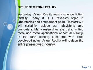 Powerpoint Templates
Page 10
FUTURE OF VIRTUAL REALITY
Yesterday Virtual Reality was a science fiction
fantasy. Today it is a research topic in
laboratories and amusement parks. Tomorrow it
will certainly replace our televisions and
computers. Many researches are trying to find
more and more applications of Virtual Reality.
In the forth coming days the web sites
developed using Virtual Reality will replace the
entire present web industry.
 