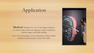 Application
Medical: Healthcare is one of the biggest adopters
of virtual reality which encompasses surgery simulation,
robotic surgery and skills training.
One of the advantages of this technology is that it allows
healthcare professionals to learn new skills.
 