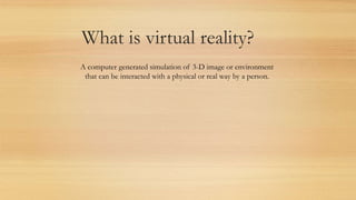 What is virtual reality?
A computer generated simulation of 3-D image or environment
that can be interacted with a physical or real way by a person.
 