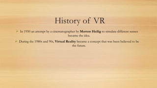 History of VR
 In 1950 an attempt by a cinematographer by Morton Heilig to simulate different senses
became the idea.
 During the 1980s and 90s, Virtual Reality became a concept that was been believed to be
the future.
 