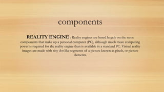 components
REALITY ENGINE : Reality engines are based largely on the same
components that make up a personal computer (PC), although much more computing
power is required for the reality engine than is available in a standard PC. Virtual reality
images are made with tiny dot like segments of a picture known as pixels, or picture
elements.
 