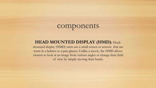 components
HEAD MOUNTED DISPLAY (HMD): Head-
mounted display (HMD) units use a small screen or screens that are
worn in a helmet or a pair glasses. Unlike a movie, the HMD allows
viewers to look at an image from various angles or change their field
of view by simply moving their heads.
 