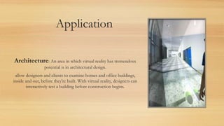 Application
Architecture: An area in which virtual reality has tremendous
potential is in architectural design.
allow designers and clients to examine homes and office buildings,
inside and out, before they're built. With virtual reality, designers can
interactively test a building before construction begins.
 
