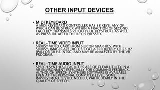 OTHER INPUT DEVICES 
• MIDI KEYBOARD 
A MIDI KEYBOARD CONTROLLER HAS 88 KEYS, ANY OF 
WHICH CAN BE STRUCK WITHIN A FRACTION OF SECOND. 
EACH KEY TRANSMITS VELOCITY OF KEYSTROKE AS WELL 
AS PRESSURE AFTER THE KEY IS PRESSED. 
• REAL-TIME VIDEO INPUT 
SIRIUS® VIDEO CARD FROM SILICON GRAPHICS. WITH 
SIRIUS®, IMAGES ARE DIGITIZED AT A FREQUENCY OF 25 HZ 
(PAL) OR 30 HZ (NTSC) AND MAY BE ANALYZED BY THE VR 
PROGRAM. 
• REAL-TIME AUDIO INPUT 
SPEECH SYNTHESIS FACILITIES ARE OF CLEAR UTILITY IN A 
VR ENVIRONMENT ESPECIALLY FOR COMMAND FEEDBACK. 
ALTHOUGH SPEECH SYNTHESIS SOFTWARE IS AVAILABLE 
EVEN AT THE PERSONAL COMPUTER LEVEL, SOME 
IMPROVEMENT IS STILL NEEDED, PARTICULARLY IN THE 
QUALITY OF SPEECH. 
 
