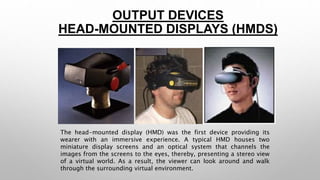OUTPUT DEVICES 
HEAD-MOUNTED DISPLAYS (HMDS) 
The head-mounted display (HMD) was the first device providing its 
wearer with an immersive experience. A typical HMD houses two 
miniature display screens and an optical system that channels the 
images from the screens to the eyes, thereby, presenting a stereo view 
of a virtual world. As a result, the viewer can look around and walk 
through the surrounding virtual environment. 
 