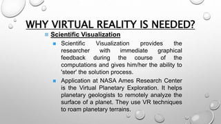WHY VIRTUAL REALITY IS NEEDED? 
 Scientific Visualization 
 Scientific Visualization provides the 
researcher with immediate graphical 
feedback during the course of the 
computations and gives him/her the ability to 
'steer' the solution process. 
 Application at NASA Ames Research Center 
is the Virtual Planetary Exploration. It helps 
planetary geologists to remotely analyze the 
surface of a planet. They use VR techniques 
to roam planetary terrains. 
 