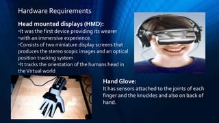 Head mounted displays (HMD):
•It was the first device providing its wearer
•with an immersive experience.
•Consists of two miniature display screens that
produces the stereo scopic images and an optical
position tracking system
•It tracks the orientation of the humans head in
theVirtual world
Hand Glove:
It has sensors attached to the joints of each
finger and the knuckles and also on back of
hand.
Hardware Requirements
 