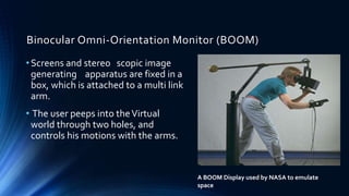 Binocular Omni-Orientation Monitor (BOOM)
A BOOM Display used by NASA to emulate
space
•Screens and stereo scopic image
generating apparatus are fixed in a
box, which is attached to a multi link
arm.
• The user peeps into theVirtual
world through two holes, and
controls his motions with the arms.
 