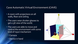Cave Automatic Virtual Environment (CAVE)
• A room with projections on all
walls, floor and ceiling
• The users wear shutter glasses to
get a 3D view of the world.
• The users are able to move and
control the environment with some
kind of input mechanism
• Camera
• Device in hand
 