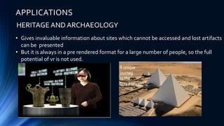 APPLICATIONS
HERITAGE AND ARCHAEOLOGY
• Gives invaluable information about sites which cannot be accessed and lost artifacts
can be presented
• But it is always in a pre rendered format for a large number of people, so the full
potential of vr is not used.
 