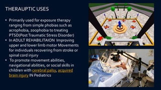 • Primarily used for exposure therapy
ranging from simple phobias such as
acrophobia, zoophobia to treating
PTSD(PostTraumatic Stress Disorder)
• In ADULT REHABILITAION Improving
upper and lower limb motor Movements
for individuals recovering from stroke or
spinal cord injury
• To promote movement abilities,
navigational abilities, or social skills in
children with cerebral palsy, acquired
brain injury IN Pediatrics
THERAUPTIC USES
 