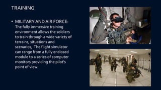 • MILITARY AND AIR FORCE:
The fully immersive training
environment allows the soldiers
to train through a wide variety of
terrains, situations and
scenarios, The flight simulator
can range from a fully enclosed
module to a series of computer
monitors providing the pilot's
point of view.
TRAINING
 