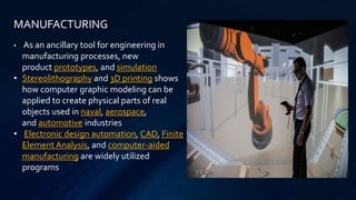 MANUFACTURING
• As an ancillary tool for engineering in
manufacturing processes, new
product prototypes, and simulation
• Stereolithography and 3D printing shows
how computer graphic modeling can be
applied to create physical parts of real
objects used in naval, aerospace,
and automotive industries
• Electronic design automation, CAD, Finite
Element Analysis, and computer-aided
manufacturing are widely utilized
programs
 