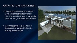 • Design principles are made simpler
using an item list made my cross
referring coordinate geometry, spatial
precision data, materials and textures.
• Walk through to help clients and
designers test a project before its
actually implemented
ARCHITECTURE AND DESIGN
 