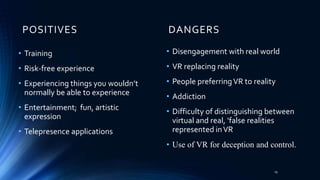 POSITIVES DANGERS
• Training
• Risk-free experience
• Experiencing things you wouldn’t
normally be able to experience
• Entertainment; fun, artistic
expression
• Telepresence applications
• Disengagement with real world
• VR replacing reality
• People preferringVR to reality
• Addiction
• Difficulty of distinguishing between
virtual and real, ‘false realities
represented inVR
• Use of VR for deception and control.
19
 