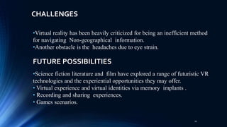 •Science fiction literature and film have explored a range of futuristic VR
technologies and the experiential opportunities they may offer.
• Virtual experience and virtual identities via memory implants .
• Recording and sharing experiences.
• Games scenarios.
•Virtual reality has been heavily criticized for being an inefficient method
for navigating Non-geographical information.
•Another obstacle is the headaches due to eye strain.
CHALLENGES
FUTURE POSSIBILITIES
20
 