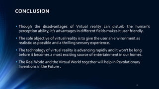 CONCLUSION
• Though the disadvantages of Virtual reality can disturb the human’s
perception ability, it’s advantages in different fields makes it user friendly.
• The sole objective of virtual reality is to give the user an environment as
realistic as possible and a thrilling sensory experience.
• The technology of virtual reality is advancing rapidly and it won't be long
before it becomes a most exciting source of entertainment in our homes.
• The RealWorld and theVirtualWorld together will help in Revolutionary
Inventions in the Future .
21
 
