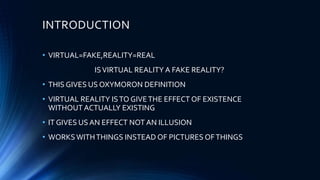 INTRODUCTION
• VIRTUAL=FAKE,REALITY=REAL
ISVIRTUAL REALITY A FAKE REALITY?
• THIS GIVES US OXYMORON DEFINITION
• VIRTUAL REALITY ISTO GIVETHE EFFECT OF EXISTENCE
WITHOUT ACTUALLY EXISTING
• IT GIVES US AN EFFECT NOT AN ILLUSION
• WORKSWITHTHINGS INSTEAD OF PICTURES OFTHINGS
 