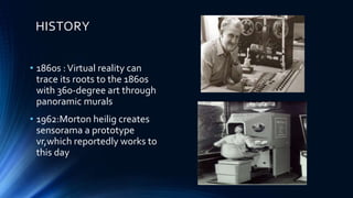 HISTORY
• 1860s :Virtual reality can
trace its roots to the 1860s
with 360-degree art through
panoramic murals
• 1962:Morton heilig creates
sensorama a prototype
vr,which reportedly works to
this day
 