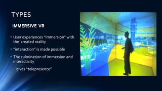 TYPES
• User experiences “immersion” with
the created reality
• “interaction” is made possible
• The culmination of immersion and
interactivity
gives “telepresence”
IMMERSIVE VR
TYPES
IMMERSIVE VR
 