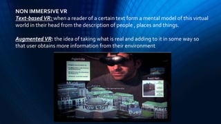 NON IMMERSIVEVR
Text-based VR: when a reader of a certain text form a mental model of this virtual
world in their head from the description of people , places and things.
Augmented VR: the idea of taking what is real and adding to it in some way so
that user obtains more information from their environment
 