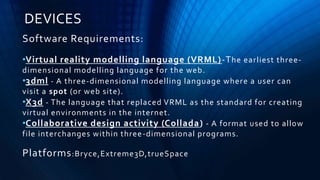 DEVICES
Software Requirements:
•Virtual reality modelling language (VRML)-The earliest three-
dimensional modelling language for the web.
•3dml - A three-dimensional modelling language where a user can
visit a spot (or web site).
•X3d - The language that replaced VRML as the standard for creating
virtual environments in the internet.
•Collaborative design activity (Collada) - A format used to allow
file interchanges within three-dimensional programs.
Platforms:Bryce,Extreme3D,trueSpace
 