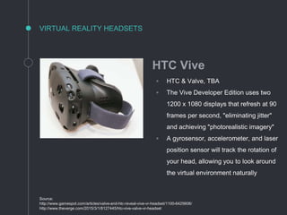 VIRTUAL REALITY HEADSETS
Source:
http://www.gamespot.com/articles/valve-and-htc-reveal-vive-vr-headset/1100-6425606/
http://www.theverge.com/2015/3/1/8127445/htc-vive-valve-vr-headset
HTC Vive
◦ HTC & Valve, TBA
◦ The Vive Developer Edition uses two
1200 x 1080 displays that refresh at 90
frames per second, "eliminating jitter"
and achieving "photorealistic imagery"
◦ A gyrosensor, accelerometer, and laser
position sensor will track the rotation of
your head, allowing you to look around
the virtual environment naturally
 