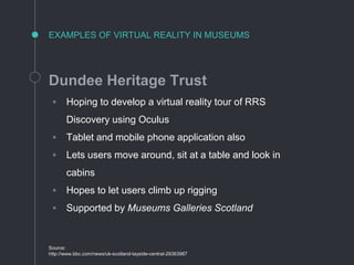 EXAMPLES OF VIRTUAL REALITY IN MUSEUMS
Dundee Heritage Trust
◦ Hoping to develop a virtual reality tour of RRS
Discovery using Oculus
◦ Tablet and mobile phone application also
◦ Lets users move around, sit at a table and look in
cabins
◦ Hopes to let users climb up rigging
◦ Supported by Museums Galleries Scotland
Source:
http://www.bbc.com/news/uk-scotland-tayside-central-29363987
 