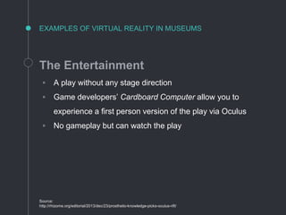 EXAMPLES OF VIRTUAL REALITY IN MUSEUMS
The Entertainment
◦ A play without any stage direction
◦ Game developers’ Cardboard Computer allow you to
experience a first person version of the play via Oculus
◦ No gameplay but can watch the play
Source:
http://rhizome.org/editorial/2013/dec/23/prosthetic-knowledge-picks-oculus-rift/
 