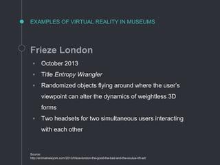 EXAMPLES OF VIRTUAL REALITY IN MUSEUMS
Frieze London
◦ October 2013
◦ Title Entropy Wrangler
◦ Randomized objects flying around where the user’s
viewpoint can alter the dynamics of weightless 3D
forms
◦ Two headsets for two simultaneous users interacting
with each other
Source:
http://animalnewyork.com/2013/frieze-london-the-good-the-bad-and-the-oculus-rift-art/
 