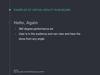 EXAMPLES OF VIRTUAL REALITY IN MUSEUMS
Hello, Again
◦ 360 degree performance art
◦ User is in the audience and can view and hear the
show from any angle
Source:
http://www.psfk.com/2014/04/beck-oculus-rift.html
 