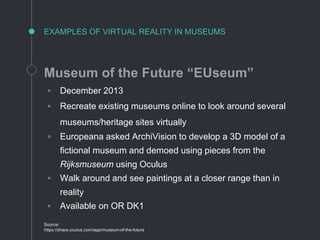 EXAMPLES OF VIRTUAL REALITY IN MUSEUMS
Museum of the Future “EUseum”
◦ December 2013
◦ Recreate existing museums online to look around several
museums/heritage sites virtually
◦ Europeana asked ArchiVision to develop a 3D model of a
fictional museum and demoed using pieces from the
Rijksmuseum using Oculus
◦ Walk around and see paintings at a closer range than in
reality
◦ Available on OR DK1
Source:
https://share.oculus.com/app/museum-of-the-future
 