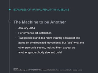 EXAMPLES OF VIRTUAL REALITY IN MUSEUMS
The Machine to be Another
◦ January 2014
◦ Performance art installation
◦ Two people stand in a room wearing a headset and
agree on synchronized movements, but “see” what the
other person is seeing, making them appear as
another gender, body size and build
Source:
http://www.theverge.com/2014/1/21/5330496/an-oculus-rift-art-exhibit-shows-wearers-what-its-like-to-swap-bodies
 