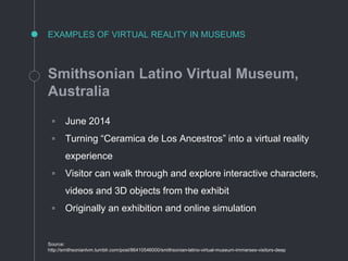 EXAMPLES OF VIRTUAL REALITY IN MUSEUMS
Smithsonian Latino Virtual Museum,
Australia
◦ June 2014
◦ Turning “Ceramica de Los Ancestros” into a virtual reality
experience
◦ Visitor can walk through and explore interactive characters,
videos and 3D objects from the exhibit
◦ Originally an exhibition and online simulation
Source:
http://smithsonianlvm.tumblr.com/post/86410546000/smithsonian-latino-virtual-museum-immerses-visitors-deep
 