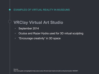 EXAMPLES OF VIRTUAL REALITY IN MUSEUMS
VRClay Virtual Art Studio
◦ September 2014
◦ Oculus and Razer Hydra used for 3D virtual sculpting
◦ “Encourage creativity” in 3D space
Source:
http://www.geek.com/gadgets/vrclay-uses-oculus-rift-and-razer-hydra-to-build-a-virtual-art-studio-1605487/
 