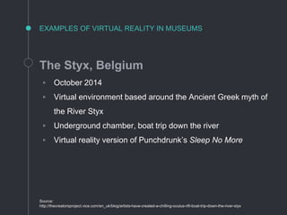 EXAMPLES OF VIRTUAL REALITY IN MUSEUMS
The Styx, Belgium
◦ October 2014
◦ Virtual environment based around the Ancient Greek myth of
the River Styx
◦ Underground chamber, boat trip down the river
◦ Virtual reality version of Punchdrunk’s Sleep No More
Source:
http://thecreatorsproject.vice.com/en_uk/blog/artists-have-created-a-chilling-oculus-rift-boat-trip-down-the-river-styx
 