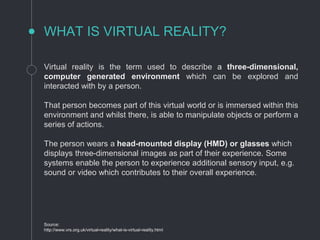 Virtual reality is the term used to describe a three-dimensional,
computer generated environment which can be explored and
interacted with by a person.
That person becomes part of this virtual world or is immersed within this
environment and whilst there, is able to manipulate objects or perform a
series of actions.
The person wears a head-mounted display (HMD) or glasses which
displays three-dimensional images as part of their experience. Some
systems enable the person to experience additional sensory input, e.g.
sound or video which contributes to their overall experience.
WHAT IS VIRTUAL REALITY?
Source:
http://www.vrs.org.uk/virtual-reality/what-is-virtual-reality.html
 