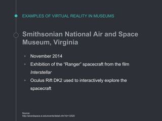EXAMPLES OF VIRTUAL REALITY IN MUSEUMS
Smithsonian National Air and Space
Museum, Virginia
◦ November 2014
◦ Exhibition of the “Ranger” spacecraft from the film
Interstellar
◦ Oculus Rift DK2 used to interactively explore the
spacecraft
Source:
http://airandspace.si.edu/events/detail.cfm?id=12520
 