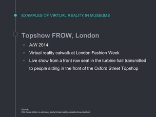 EXAMPLES OF VIRTUAL REALITY IN MUSEUMS
Topshow FROW, London
◦ A/W 2014
◦ Virtual reality catwalk at London Fashion Week
◦ Live show from a front row seat in the turbine hall transmitted
to people sitting in the front of the Oxford Street Topshop
Source:
http://www.inition.co.uk/case_study/virtual-reality-catwalk-show-topshop/
 
