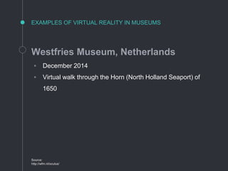 EXAMPLES OF VIRTUAL REALITY IN MUSEUMS
Westfries Museum, Netherlands
◦ December 2014
◦ Virtual walk through the Horn (North Holland Seaport) of
1650
Source:
http://wfm.nl/oculus/
 