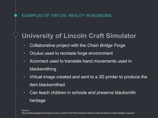 EXAMPLES OF VIRTUAL REALITY IN MUSEUMS
University of Lincoln Craft Simulator
◦ Collaborative project with the Chain Bridge Forge
◦ Oculus used to recreate forge environment
◦ Xconnect used to translate hand movements used in
blacksmithing
◦ Virtual image created and sent to a 3D printer to produce the
item blacksmithed
◦ Can teach children in schools and preserve blacksmith
heritage
Source:
http://publicengagement.blogs.lincoln.ac.uk/2014/10/16/university-of-lincoln-craft-simulator-to-help-heritage-museum/
 