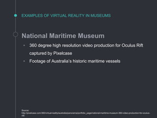 EXAMPLES OF VIRTUAL REALITY IN MUSEUMS
National Maritime Museum
◦ 360 degree high resolution video production for Oculus Rift
captured by Pixelcase
◦ Footage of Australia’s historic maritime vessels
Source:
http://pixelcase.com/360/virtual-reality/australia/panorama/portfolio_page/national-maritime-museum-360-video-production-for-oculus-
rift/
 