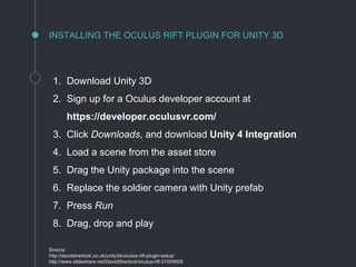 1. Download Unity 3D
2. Sign up for a Oculus developer account at
https://developer.oculusvr.com/
3. Click Downloads, and download Unity 4 Integration
4. Load a scene from the asset store
5. Drag the Unity package into the scene
6. Replace the soldier camera with Unity prefab
7. Press Run
8. Drag, drop and play
Source:
http://davidsherlock.co.uk/unity3d-oculus-rift-plugin-setup/
http://www.slideshare.net/DavidSherlock/oculus-rift-31009026
INSTALLING THE OCULUS RIFT PLUGIN FOR UNITY 3D
 