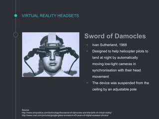 VIRTUAL REALITY HEADSETS
Source:
http://www.simpublica.com/technology/the-sword-of-damocles-and-the-birth-of-virtual-reality/
http://www.cnet.com/pictures/google-glass-ancestors-45-years-of-digital-eyewear-photos/
Sword of Damocles
◦ Ivan Sutherland, 1968
◦ Designed to help helicopter pilots to
land at night by automatically
moving low-light cameras in
synchronisation with their head
movement
◦ The device was suspended from the
ceiling by an adjustable pole
 