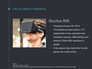 VIRTUAL REALITY HEADSETS
Source:
https://www.oculus.com/rift/
http://www.redorbit.com/education/reference_library/general-2/history-of/1113182398/the-history-of-virtual-reality/
Oculus Rift
◦ Facebook (Oculus VR), 2014
◦ The headset provides about a 110
degree field of view, absolute head
orientation tracking, USB interface and
aimed at 1920x1080 resolution or
greater
◦ It lets players step inside their favorite
games and virtual worlds.
 