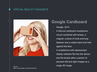VIRTUAL REALITY HEADSETS
Source:
https://www.google.com/get/cardboard/
Google Cardboard
◦ Google, 2014
◦ A fold-out cardboard smartphone
mount combined with lenses, a
magnet, a piece of hook-and-loop
fastener and a rubber band and held
against the face
◦ A smartphone with stereoscopic
display software fits into this device
and the lenses allow a person to
perceive left and right images as a
single 3D image
 