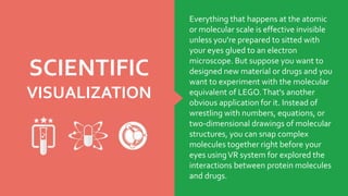 SCIENTIFIC
VISUALIZATION
Everything that happens at the atomic
or molecular scale is effective invisible
unless you're prepared to sitted with
your eyes glued to an electron
microscope. But suppose you want to
designed new material or drugs and you
want to experiment with the molecular
equivalent of LEGO.That's another
obvious application for it. Instead of
wrestling with numbers, equations, or
two-dimensional drawings of molecular
structures, you can snap complex
molecules together right before your
eyes usingVR system for explored the
interactions between protein molecules
and drugs.
 